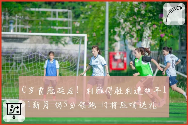 C罗首冠延后！利雅得胜利遭绝平1-1新月 仍5分领跑 门将压哨送礼