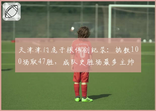 天津津门虎于根伟创纪录：执教100场取47胜，成队史胜场最多主帅