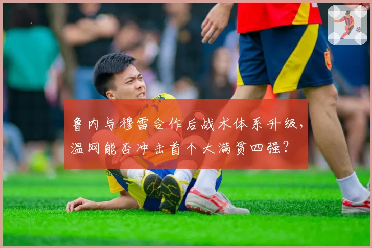 鲁内与穆雷合作后战术体系升级,温网能否冲击首个大满贯四强?