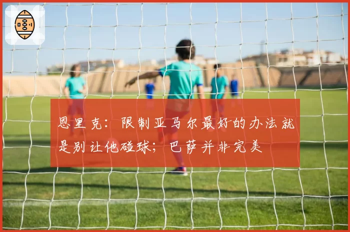 恩里克:限制亚马尔最好的办法就是别让他碰球;巴萨并非完美