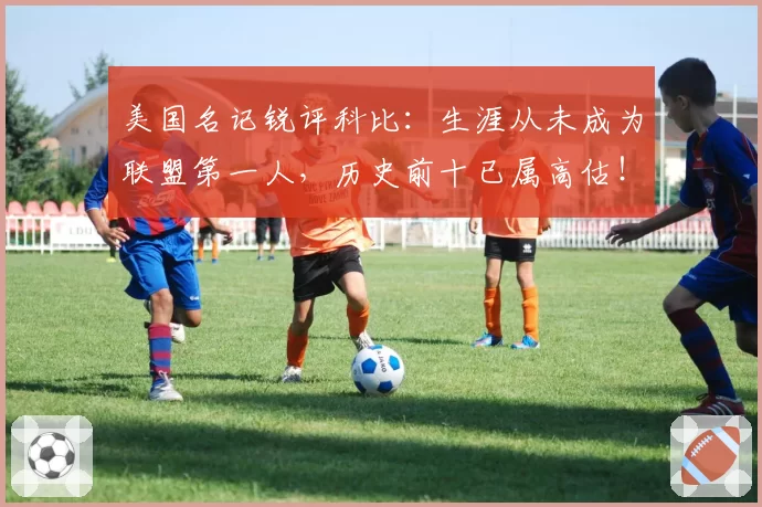 美国名记锐评科比:生涯从未成为联盟第一人,历史前十已属高估!