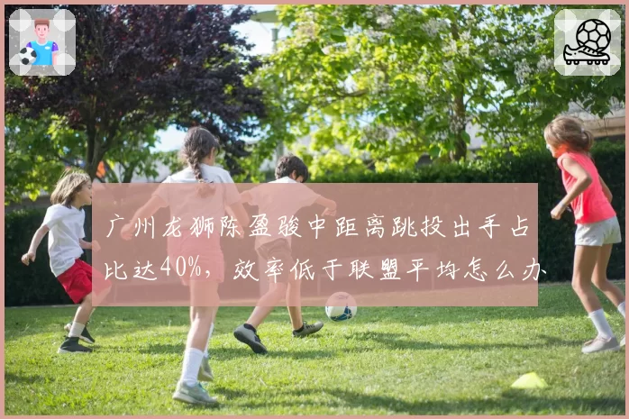 广州龙狮陈盈骏中距离跳投出手占比达40%，效率低于联盟平均怎么办？