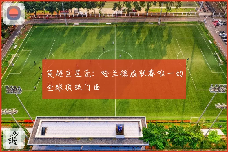 英超巨星荒：哈兰德成联赛唯一的全球顶级门面