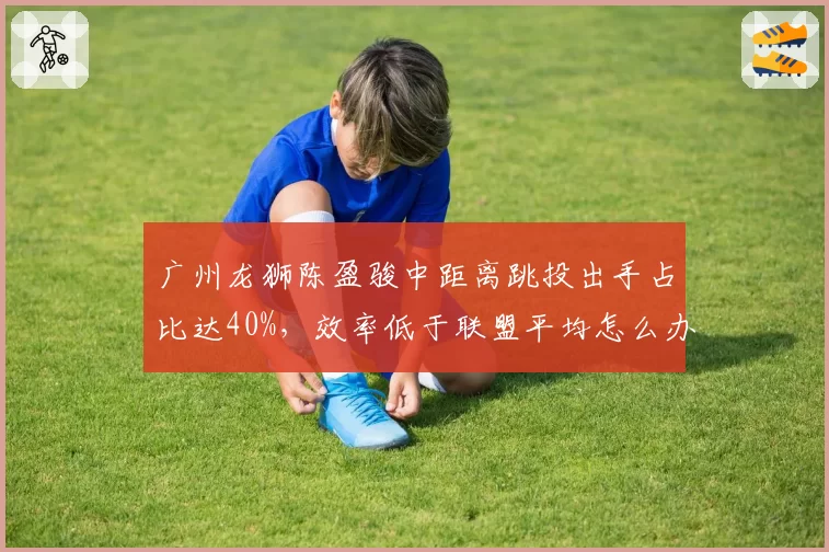 广州龙狮陈盈骏中距离跳投出手占比达40%，效率低于联盟平均怎么办？