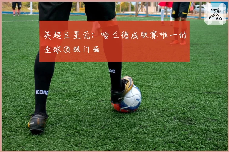 英超巨星荒:哈兰德成联赛唯一的全球顶级门面