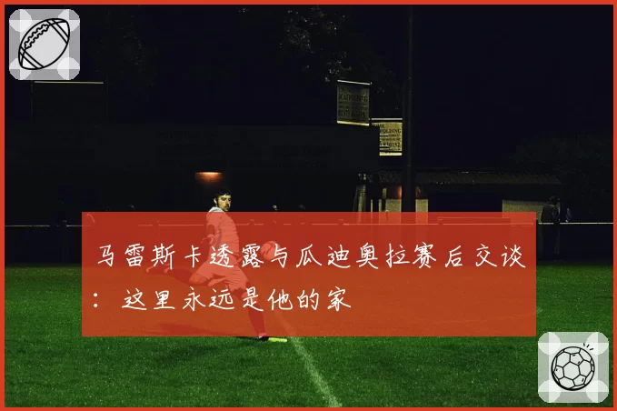 马雷斯卡透露与瓜迪奥拉赛后交谈：这里永远是他的家