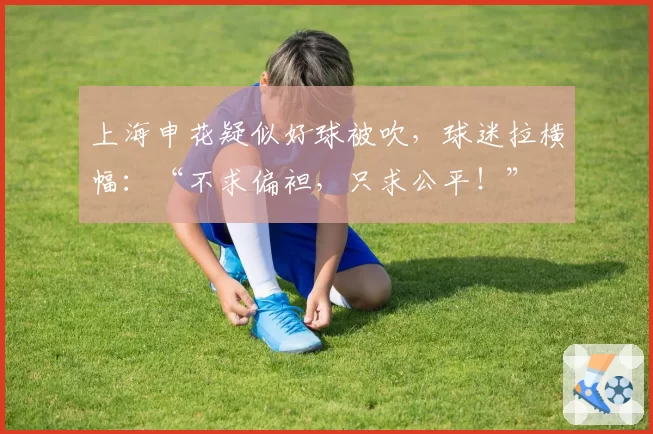 上海申花疑似好球被吹，球迷拉横幅：“不求偏袒，只求公平！”