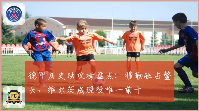 德甲历史助攻榜盘点：穆勒独占鳌头，维尔茨成现役唯一前十