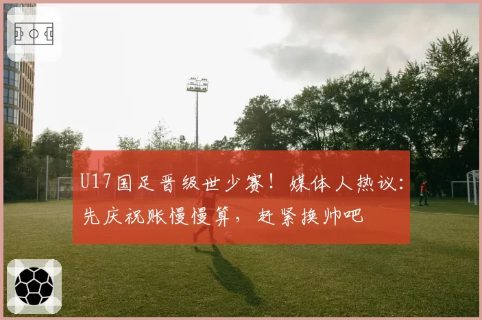 U17国足晋级世少赛！媒体人热议：先庆祝账慢慢算，赶紧换帅吧