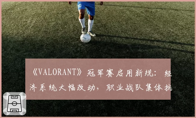 《VALORANT》冠军赛启用新规：经济系统大幅改动，职业战队集体抗议“颠覆性更新”
