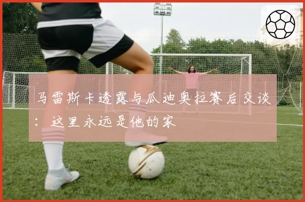 马雷斯卡透露与瓜迪奥拉赛后交谈：这里永远是他的家