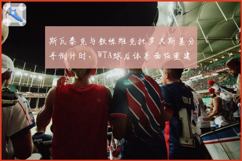 斯瓦泰克与教练维克托罗夫斯基分手倒计时，WTA球后体系面临重建