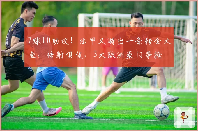 7球10助攻！法甲又游出一条转会大鱼，传射俱佳，3大欧洲豪门争抢