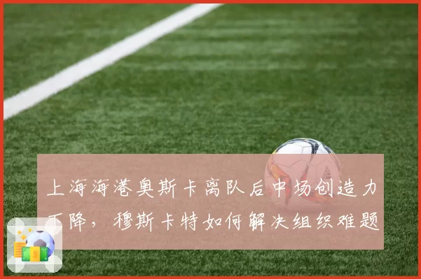 上海海港奥斯卡离队后中场创造力下降，穆斯卡特如何解决组织难题？