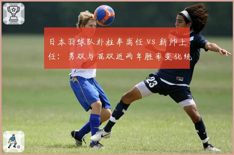 日本羽球队朴柱奉离任 vs 新帅上任:男双与混双近两年胜率变化统计