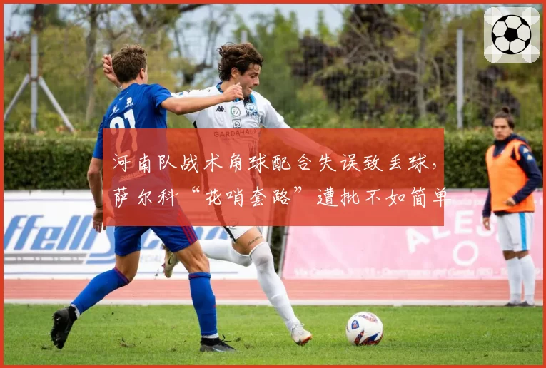 河南队战术角球配合失误致丢球,萨尔科“花哨套路”遭批不如简单传中