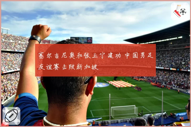 塞尔吉尼奥和张玉宁建功 中国男足友谊赛击败新加坡