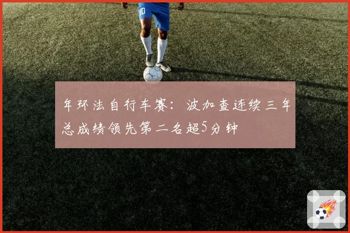 年环法自行车赛：波加查连续三年总成绩领先第二名超5分钟