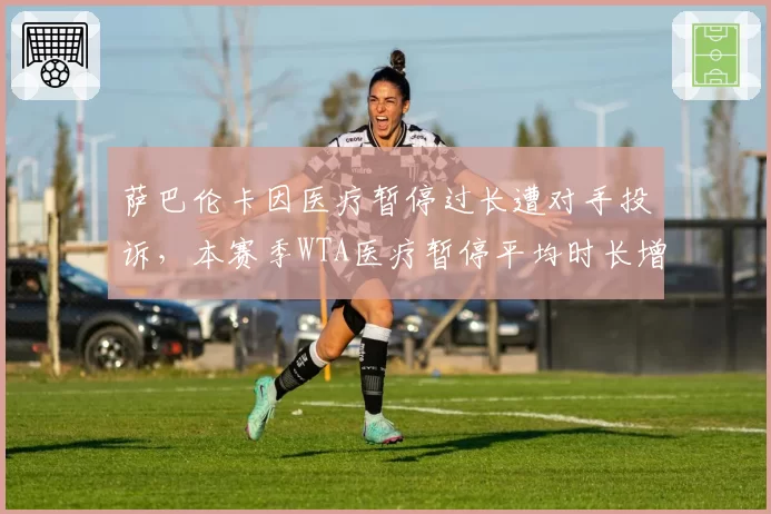 萨巴伦卡因医疗暂停过长遭对手投诉，本赛季WTA医疗暂停平均时长增至4.8分钟