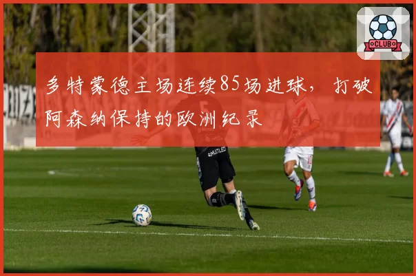 多特蒙德主场连续85场进球,打破阿森纳保持的欧洲纪录