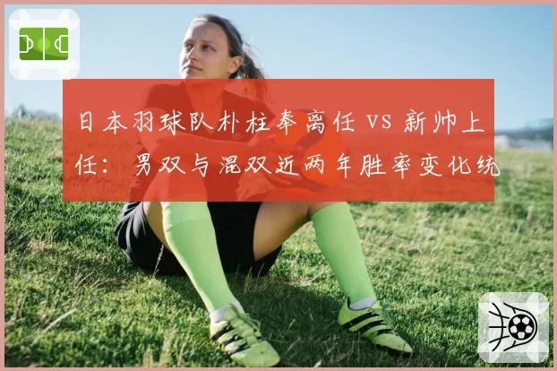 日本羽球队朴柱奉离任 vs 新帅上任:男双与混双近两年胜率变化统计