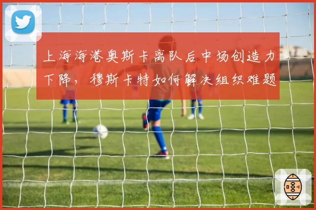 上海海港奥斯卡离队后中场创造力下降，穆斯卡特如何解决组织难题？