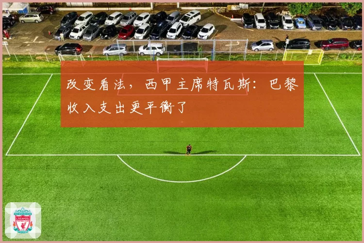 改变看法,西甲主席特瓦斯:巴黎收入支出更平衡了