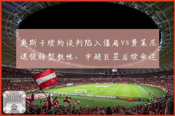 奥斯卡续约谈判陷入僵局vs费莱尼退役转型教练，中超巨星后续命运天差地别