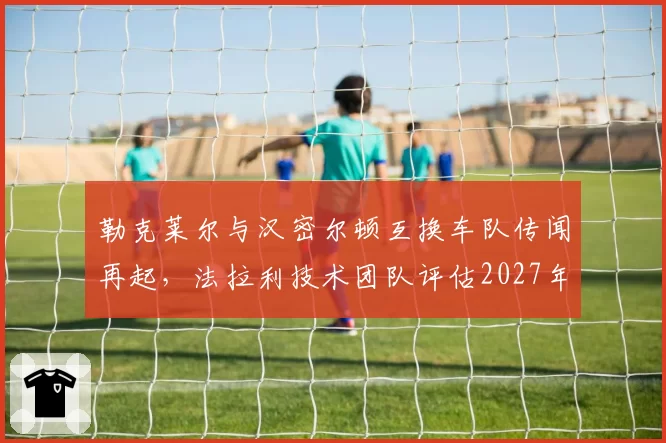 勒克莱尔与汉密尔顿互换车队传闻再起，法拉利技术团队评估2027年阵容重组