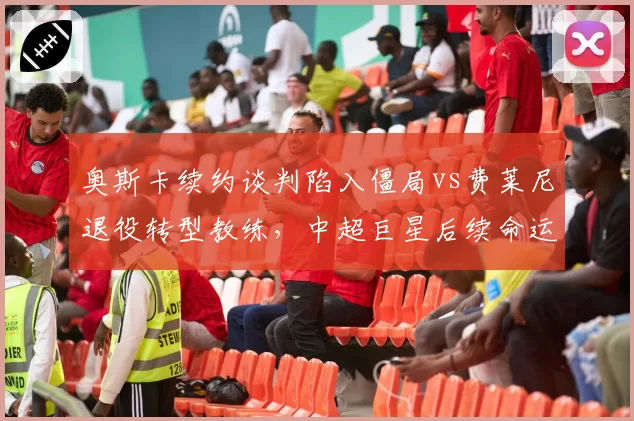 奥斯卡续约谈判陷入僵局vs费莱尼退役转型教练，中超巨星后续命运天差地别
