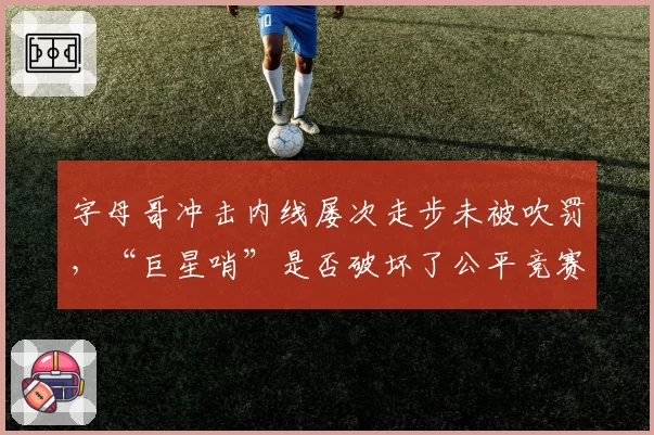 字母哥冲击内线屡次走步未被吹罚，“巨星哨”是否破坏了公平竞赛环境？