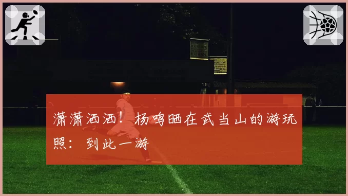 潇潇洒洒！杨鸣晒在武当山的游玩照：到此一游