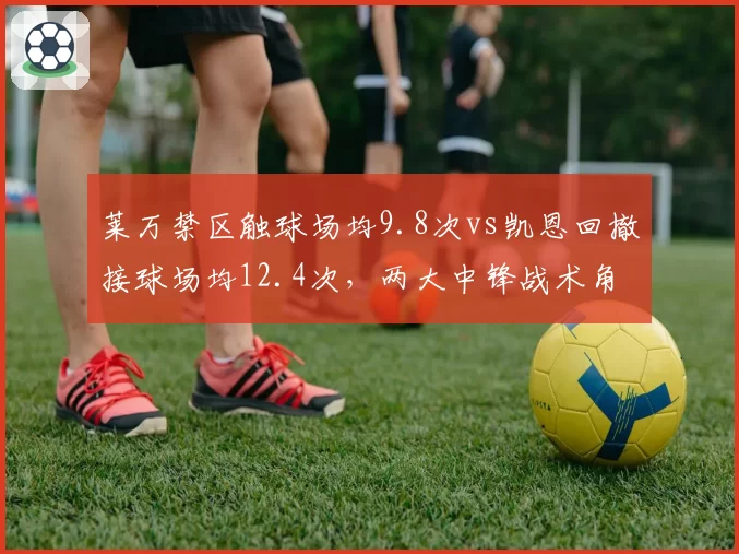 莱万禁区触球场均9.8次vs凯恩回撤接球场均12.4次,两大中锋战术角色差异明显