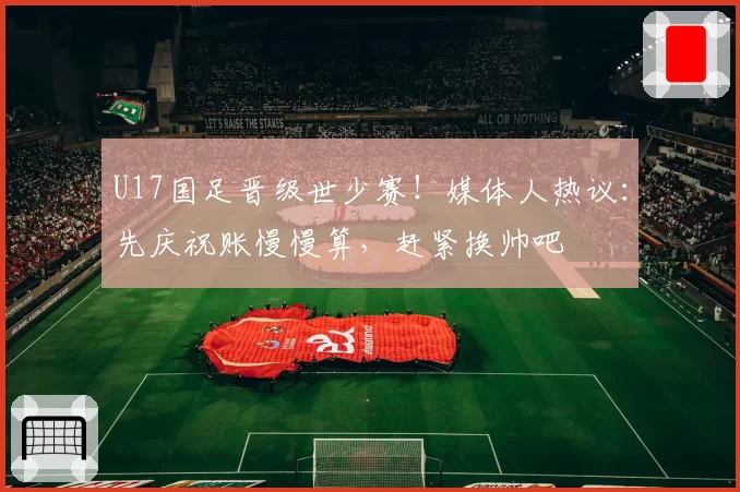 U17国足晋级世少赛！媒体人热议：先庆祝账慢慢算，赶紧换帅吧