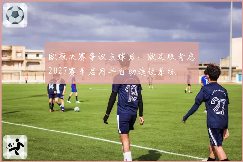 欧冠决赛争议点球后，欧足联考虑2027赛季启用半自动越位系统