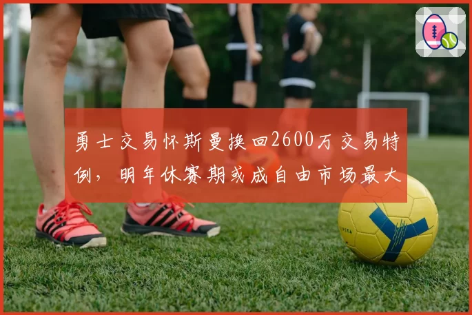 勇士交易怀斯曼换回2600万交易特例，明年休赛期或成自由市场最大买家