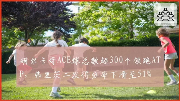 胡尔卡奇ACE球总数超300个领跑ATP，弗里茨二发得分率下滑至51%