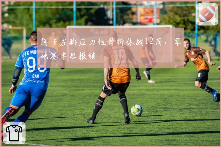 阿卡左脚应力性骨折休战12周,草地赛季恐报销