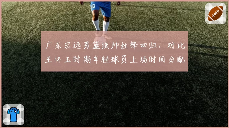 广东宏远男篮换帅杜锋回归,对比王怀玉时期年轻球员上场时间分配差异