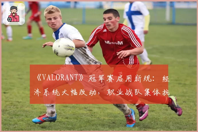 《VALORANT》冠军赛启用新规：经济系统大幅改动，职业战队集体抗议“颠覆性更新”