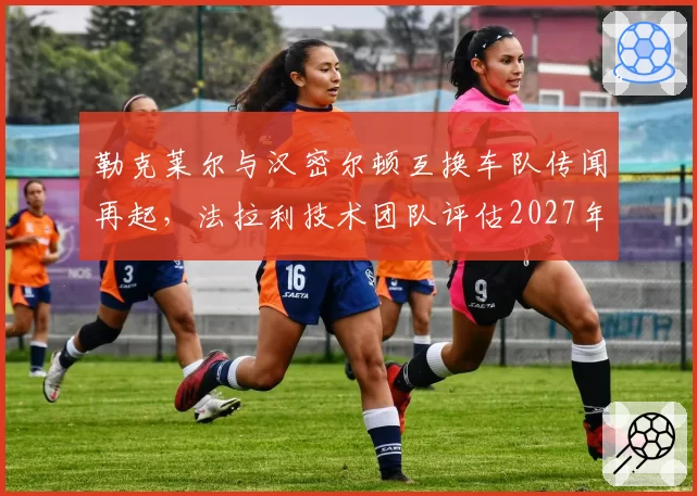 勒克莱尔与汉密尔顿互换车队传闻再起，法拉利技术团队评估2027年阵容重组