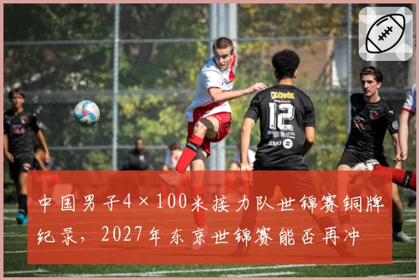 中国男子4×100米接力队世锦赛铜牌纪录，2027年东京世锦赛能否再冲领奖台