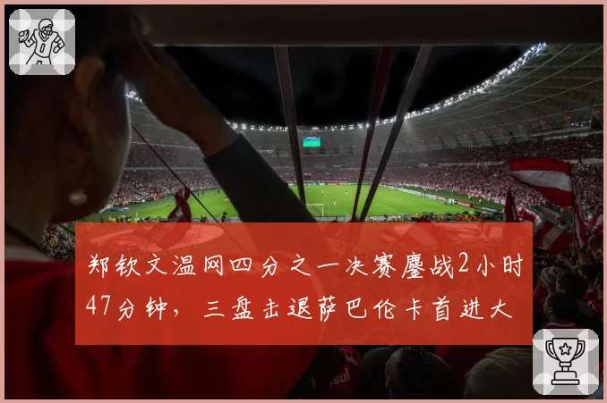 郑钦文温网四分之一决赛鏖战2小时47分钟,三盘击退萨巴伦卡首进大满贯四强