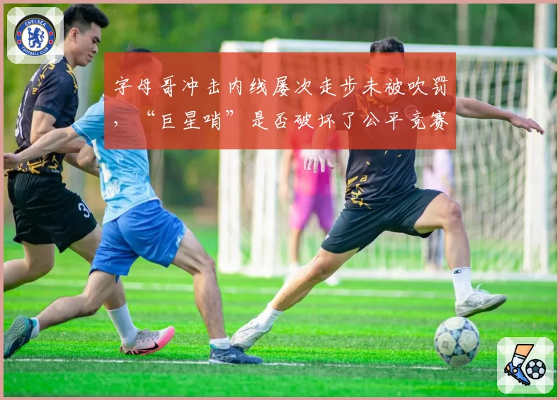 字母哥冲击内线屡次走步未被吹罚，“巨星哨”是否破坏了公平竞赛环境？