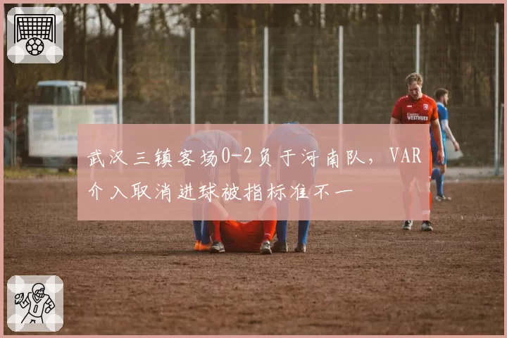 武汉三镇客场0-2负于河南队，VAR介入取消进球被指标准不一