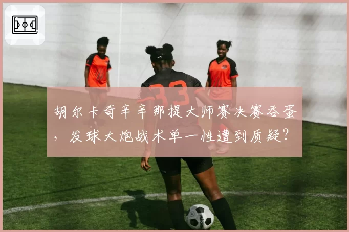 胡尔卡奇辛辛那提大师赛决赛吞蛋,发球大炮战术单一性遭到质疑?