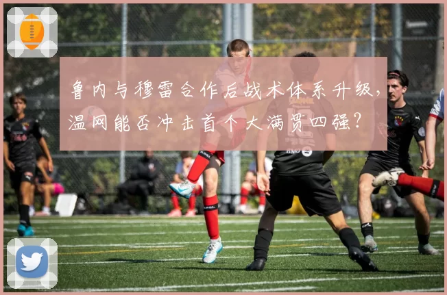 鲁内与穆雷合作后战术体系升级,温网能否冲击首个大满贯四强?
