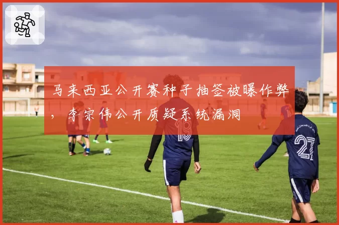 马来西亚公开赛种子抽签被曝作弊,李宗伟公开质疑系统漏洞