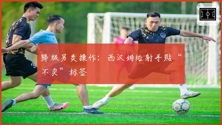 降级另类操作：西汉姆给射手贴“不卖”标签