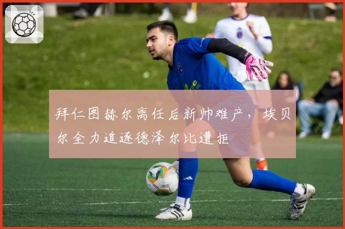 拜仁图赫尔离任后新帅难产，埃贝尔全力追逐德泽尔比遭拒